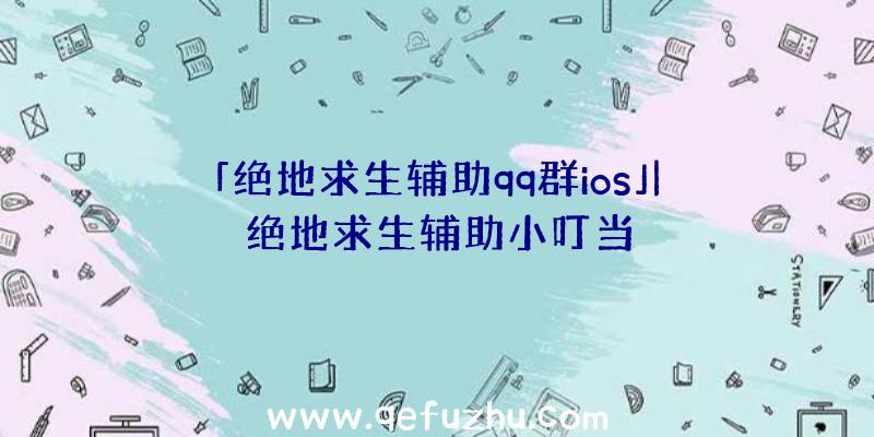 「绝地求生辅助qq群ios」|绝地求生辅助小叮当
